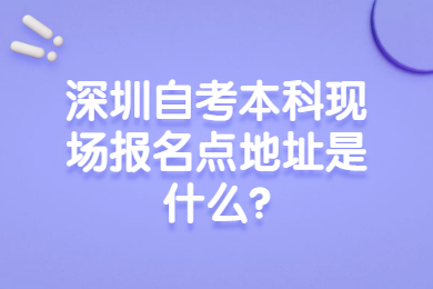 深圳自考本科现场报名点地址是什么?